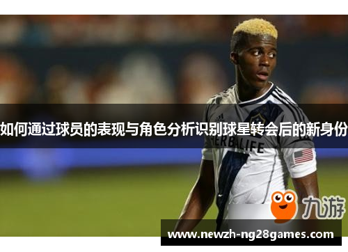 如何通过球员的表现与角色分析识别球星转会后的新身份 如何通过球员的表现与角色分析识别球星转会后的新身份