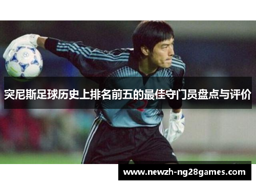 突尼斯足球历史上排名前五的最佳守门员盘点与评价 突尼斯足球历史上排名前五的最佳守门员盘点与评价