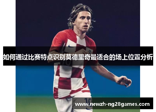 如何通过比赛特点识别莫德里奇最适合的场上位置分析 如何通过比赛特点识别莫德里奇最适合的场上位置分析
