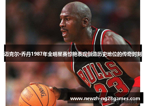 迈克尔·乔丹1987年全明星赛惊艳表现创造历史地位的传奇时刻