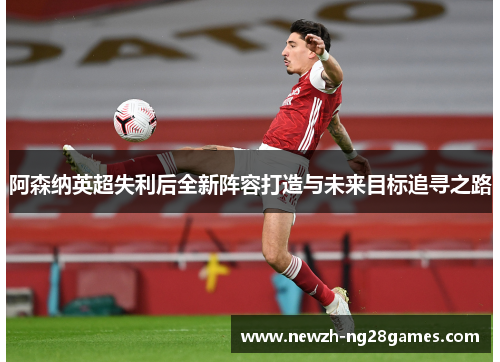阿森纳英超失利后全新阵容打造与未来目标追寻之路
