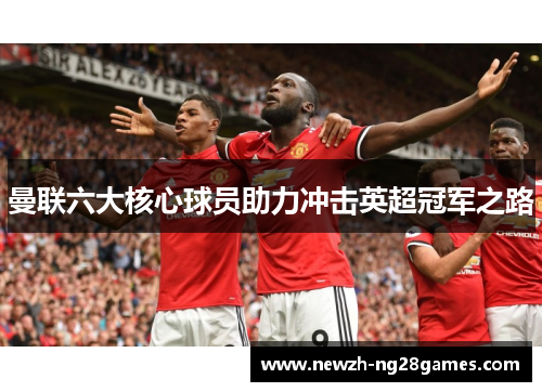 曼联六大核心球员助力冲击英超冠军之路 曼联六大核心球员助力冲击英超冠军之路