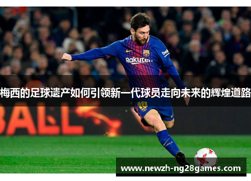 梅西的足球遗产如何引领新一代球员走向未来的辉煌道路 梅西的足球遗产如何引领新一代球员走向未来的辉煌道路