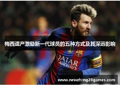 梅西遗产激励新一代球员的五种方式及其深远影响 梅西遗产激励新一代球员的五种方式及其深远影响