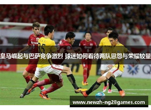 皇马崛起与巴萨竞争激烈 球迷如何看待两队恩怨与荣耀较量