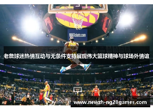 老詹球迷热情互动与无条件支持展现伟大篮球精神与球场外情谊