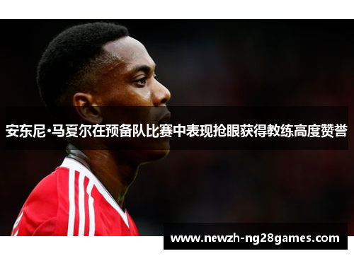 安东尼·马夏尔在预备队比赛中表现抢眼获得教练高度赞誉 安东尼·马夏尔在预备队比赛中表现抢眼获得教练高度赞誉