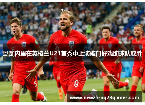 恩瓦内里在英格兰U21首秀中上演破门好戏助球队取胜 恩瓦内里在英格兰U21首秀中上演破门好戏助球队取胜