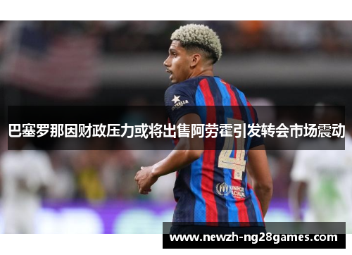 巴塞罗那因财政压力或将出售阿劳霍引发转会市场震动 巴塞罗那因财政压力或将出售阿劳霍引发转会市场震动