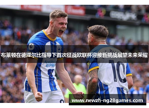 布莱顿在德泽尔比指导下首次征战欧联杯迎接新挑战展望未来荣耀 布莱顿在德泽尔比指导下首次征战欧联杯迎接新挑战展望未来荣耀