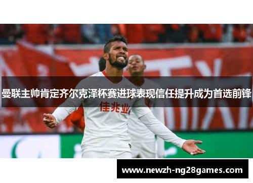曼联主帅肯定齐尔克泽杯赛进球表现信任提升成为首选前锋 曼联主帅肯定齐尔克泽杯赛进球表现信任提升成为首选前锋