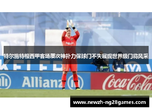 特尔施特根西甲客场屡次神扑力保球门不失展现世界级门将风采 特尔施特根西甲客场屡次神扑力保球门不失展现世界级门将风采