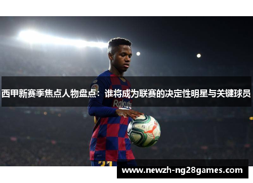 西甲新赛季焦点人物盘点:谁将成为联赛的决定性明星与关键球员 西甲新赛季焦点人物盘点:谁将成为联赛的决定性明星与关键球员