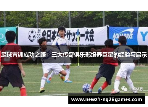 足球青训成功之路:三大传奇俱乐部培养巨星的经验与启示 足球青训成功之路:三大传奇俱乐部培养巨星的经验与启示