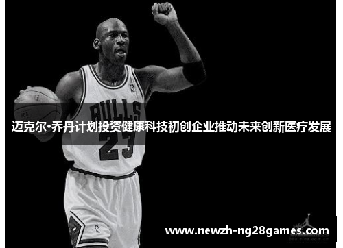迈克尔·乔丹计划投资健康科技初创企业推动未来创新医疗发展 迈克尔·乔丹计划投资健康科技初创企业推动未来创新医疗发展