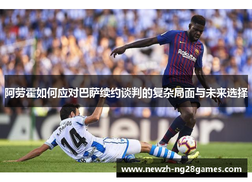 阿劳霍如何应对巴萨续约谈判的复杂局面与未来选择 阿劳霍如何应对巴萨续约谈判的复杂局面与未来选择
