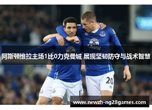 阿斯顿维拉主场1比0力克曼城 展现坚韧防守与战术智慧 阿斯顿维拉主场1比0力克曼城 展现坚韧防守与战术智慧