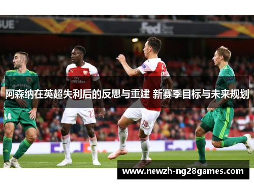 阿森纳在英超失利后的反思与重建 新赛季目标与未来规划 阿森纳在英超失利后的反思与重建 新赛季目标与未来规划